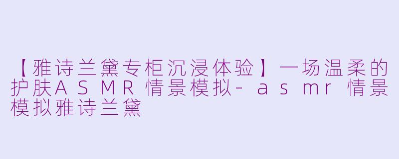 【雅诗兰黛专柜沉浸体验】一场温柔的护肤ASMR情景模拟-asmr情景模拟雅诗兰黛