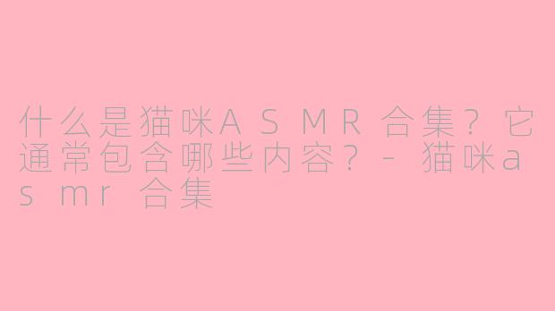 什么是猫咪ASMR合集？它通常包含哪些内容？-猫咪asmr合集