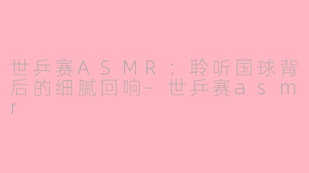 世乒赛ASMR：聆听国球背后的细腻回响-世乒赛asmr