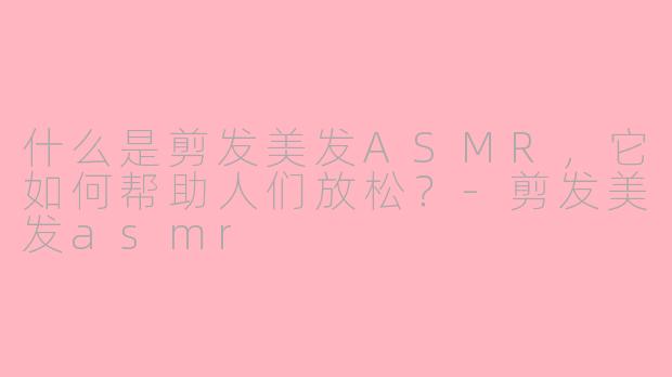 什么是剪发美发ASMR，它如何帮助人们放松？-剪发美发asmr