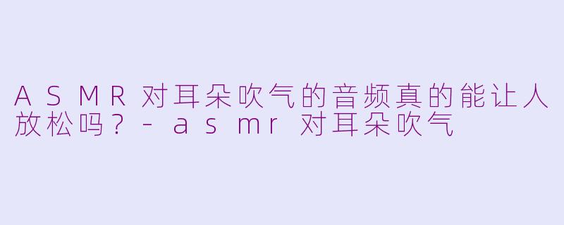 ASMR对耳朵吹气的音频真的能让人放松吗？-asmr对耳朵吹气