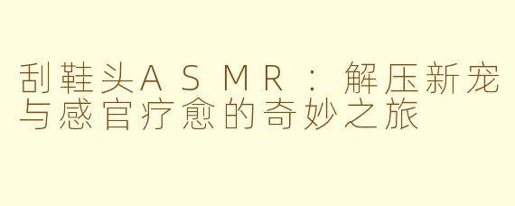 刮鞋头ASMR:解压新宠与感官疗愈的奇妙之旅