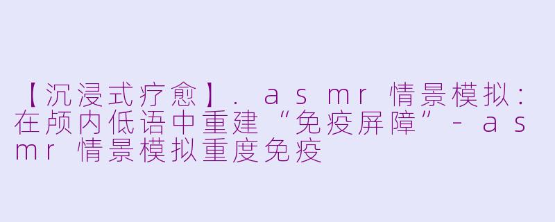 【沉浸式疗愈】.asmr情景模拟：在颅内低语中重建“免疫屏障”-asmr情景模拟重度免疫