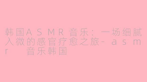 韩国ASMR音乐：一场细腻入微的感官疗愈之旅
