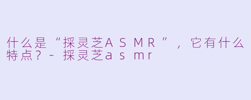 什么是“採灵芝ASMR”，它有什么特点？