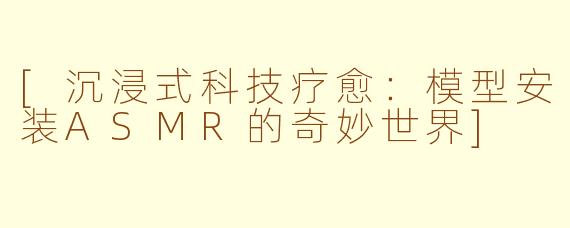 [沉浸式科技疗愈：模型安装ASMR的奇妙世界]
