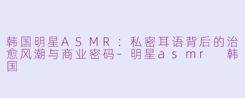 韩国明星ASMR:私密耳语背后的治愈风潮与商业密码-明星asmr 韩国