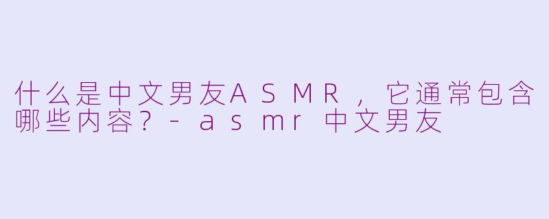 什么是中文男友ASMR，它通常包含哪些内容？