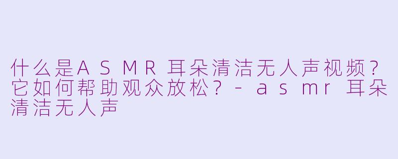 什么是ASMR耳朵清洁无人声视频？它如何帮助观众放松？
