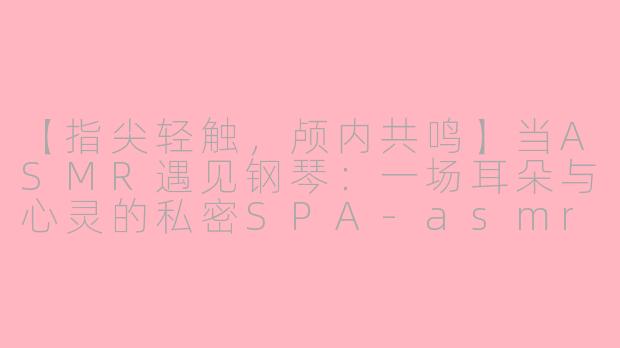 【指尖轻触，颅内共鸣】当ASMR遇见钢琴：一场耳朵与心灵的私密SPA-asmr弹钢琴