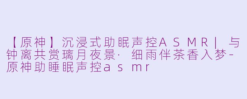 【原神】沉浸式助眠声控ASMR|与钟离共赏璃月夜景·细雨伴茶香入梦-原神助睡眠声控asmr