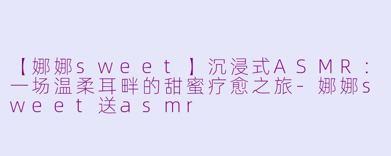 【娜娜sweet】沉浸式ASMR：一场温柔耳畔的甜蜜疗愈之旅-娜娜sweet送asmr