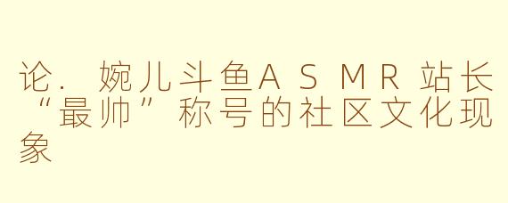 论.婉儿斗鱼ASMR站长“最帅”称号的社区文化现象