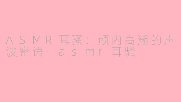 ASMR耳骚:颅内高潮的声波密语-asmr耳騒