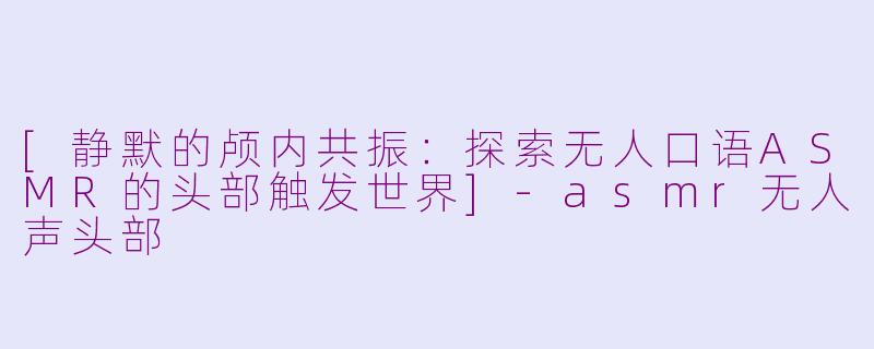 [静默的颅内共振：探索无人口语ASMR的头部触发世界]-asmr无人声头部