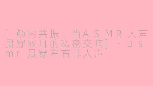 [颅内共振：当ASMR人声贯穿双耳的私密交响]-asmr贯穿左右耳人声