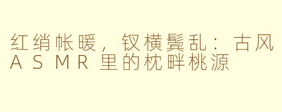 红绡帐暖,钗横鬓乱:古风ASMR里的枕畔桃源