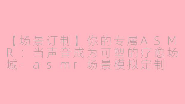 【场景订制】你的专属ASMR:当声音成为可塑的疗愈场域-asmr场景模拟定制