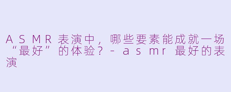 ASMR表演中，哪些要素能成就一场“最好”的体验？-asmr最好的表演