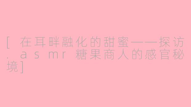 [在耳畔融化的甜蜜——探访.asmr糖果商人的感官秘境]