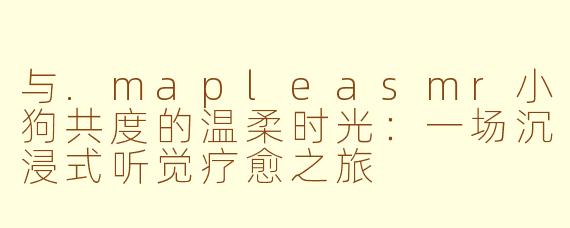 与.mapleasmr小狗共度的温柔时光：一场沉浸式听觉疗愈之旅