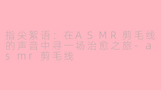 指尖絮语:在ASMR剪毛线的声音中寻一场治愈之旅-asmr剪毛线