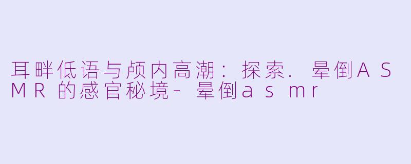 耳畔低语与颅内高潮：探索.晕倒ASMR的感官秘境