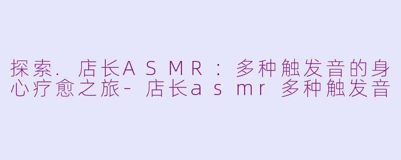探索.店长ASMR：多种触发音的身心疗愈之旅-店长asmr多种触发音