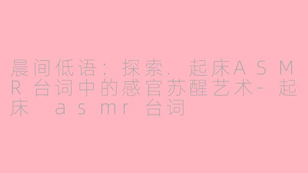 晨间低语：探索.起床ASMR台词中的感官苏醒艺术-起床 asmr台词