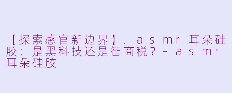 【探索感官新边界】.asmr耳朵硅胶：是黑科技还是智商税？-asmr耳朵硅胶