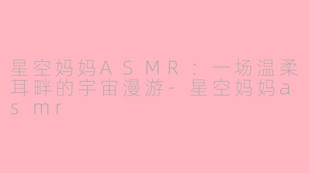 星空妈妈ASMR：一场温柔耳畔的宇宙漫游-星空妈妈asmr