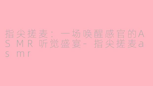 指尖搓麦：一场唤醒感官的ASMR听觉盛宴