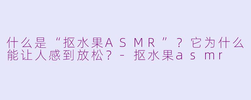 什么是“抠水果ASMR”？它为什么能让人感到放松？-抠水果asmr