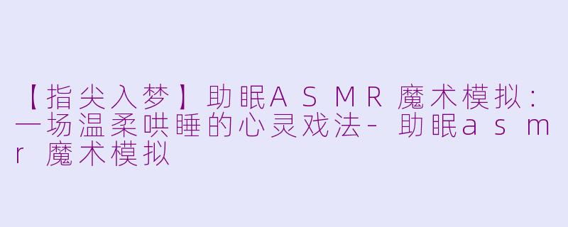 【指尖入梦】助眠ASMR魔术模拟：一场温柔哄睡的心灵戏法-助眠asmr魔术模拟