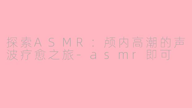 探索ASMR：颅内高潮的声波疗愈之旅