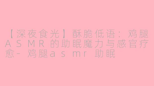 【深夜食光】酥脆低语：鸡腿ASMR的助眠魔力与感官疗愈-鸡腿asmr助眠