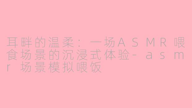 耳畔的温柔：一场ASMR喂食场景的沉浸式体验-asmr场景模拟喂饭