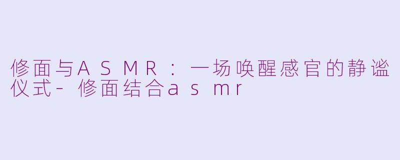 修面与ASMR：一场唤醒感官的静谧仪式