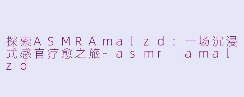探索ASMRAmalzd：一场沉浸式感官疗愈之旅-asmr amalzd