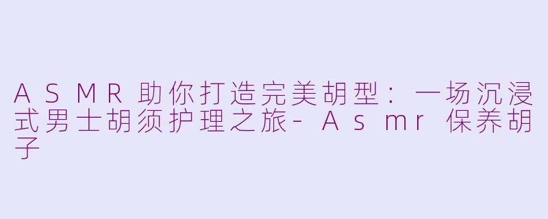 ASMR助你打造完美胡型：一场沉浸式男士胡须护理之旅