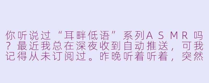 你听说过“耳畔低语”系列ASMR吗？最近我总在深夜收到自动推送，可我记得从未订阅过。昨晚听着听着，突然听见背景音里有个很轻的声音反复说“别转头…”，当时我身后确实有凉风吹过…这会不会是心理作用？-asmr微恐题材
