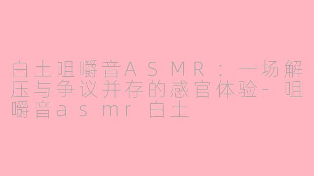 白土咀嚼音ASMR:一场解压与争议并存的感官体验-咀嚼音asmr白土