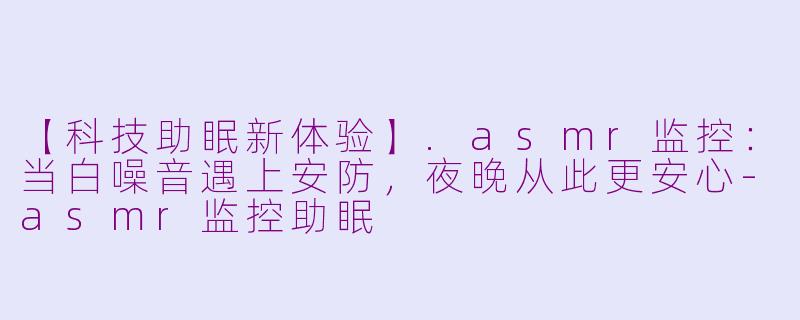 【科技助眠新体验】.asmr监控：当白噪音遇上安防，夜晚从此更安心-asmr监控助眠