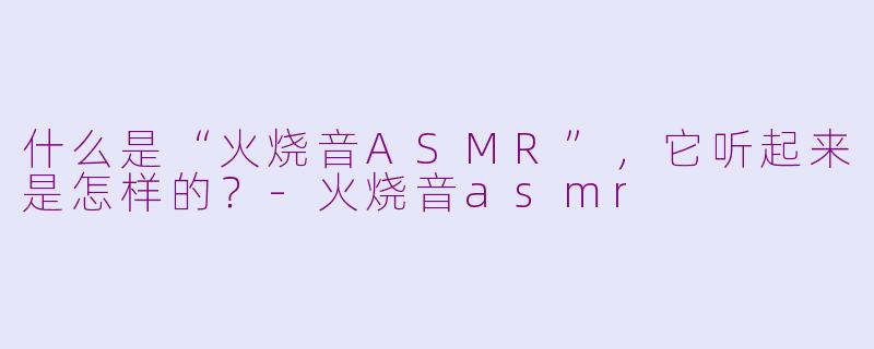 什么是“火烧音ASMR”，它听起来是怎样的？