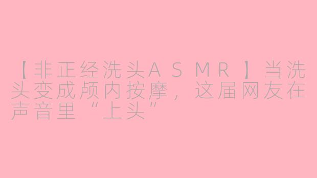 【非正经洗头ASMR】当洗头变成颅内按摩,这届网友在声音里“上头”