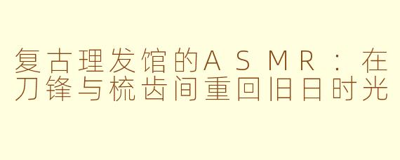 复古理发馆的ASMR：在刀锋与梳齿间重回旧日时光