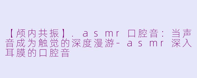 【颅内共振】.asmr口腔音：当声音成为触觉的深度漫游-asmr深入耳膜的口腔音