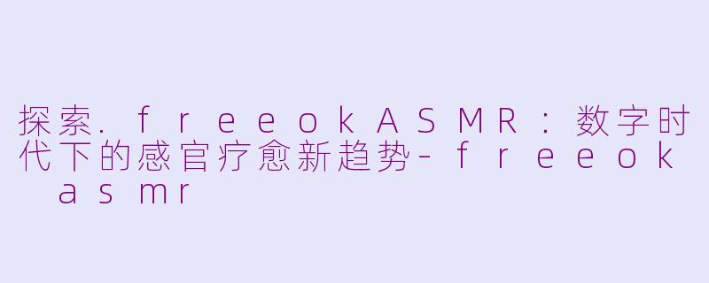 探索.freeokASMR：数字时代下的感官疗愈新趋势-freeok asmr
