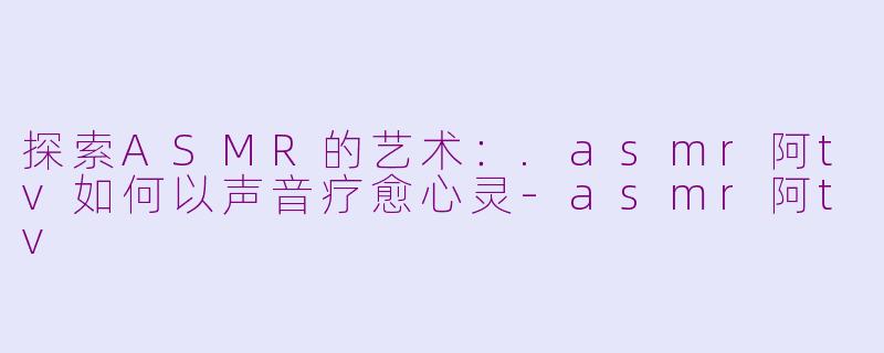 探索ASMR的艺术：.asmr阿tv如何以声音疗愈心灵-asmr阿tv