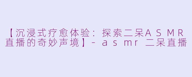 【沉浸式疗愈体验：探索二呆ASMR直播的奇妙声境】-asmr二呆直播